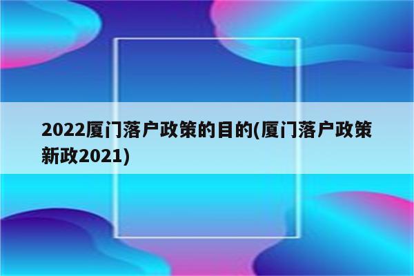 2022厦门落户政策的目的(厦门落户政策新政2021)