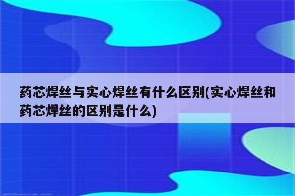 药芯焊丝与实心焊丝有什么区别(实心焊丝和药芯焊丝的区别是什么)