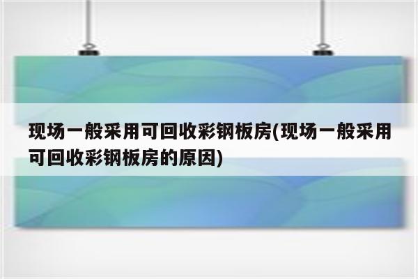 现场一般采用可回收彩钢板房(现场一般采用可回收彩钢板房的原因)