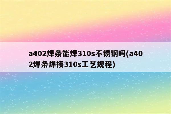 a402焊条能焊310s不锈钢吗(a402焊条焊接310s工艺规程)