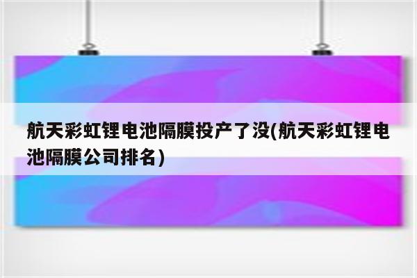 航天彩虹锂电池隔膜投产了没(航天彩虹锂电池隔膜公司排名)