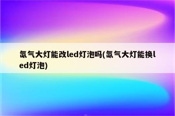 氙气大灯能改led灯泡吗(氙气大灯能换led灯泡)