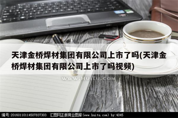 天津金桥焊材集团有限公司上市了吗(天津金桥焊材集团有限公司上市了吗视频)