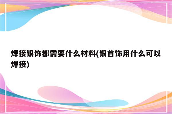 焊接银饰都需要什么材料(银首饰用什么可以焊接)