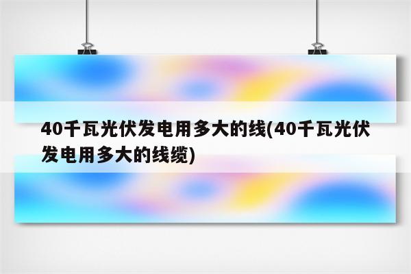 40千瓦光伏发电用多大的线(40千瓦光伏发电用多大的线缆)