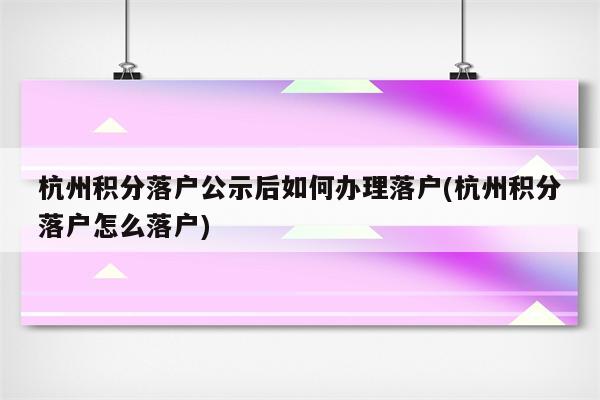 杭州积分落户公示后如何办理落户(杭州积分落户怎么落户)