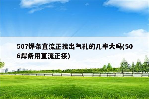 507焊条直流正接出气孔的几率大吗(506焊条用直流正接)