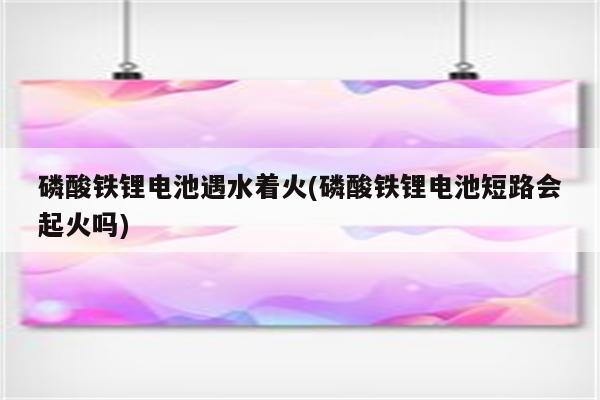 磷酸铁锂电池遇水着火(磷酸铁锂电池短路会起火吗)