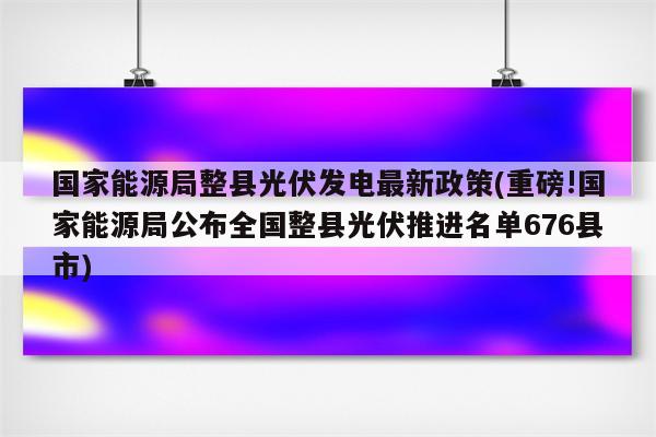 国家能源局整县光伏发电最新政策(重磅!国家能源局公布全国整县光伏推进名单676县市)