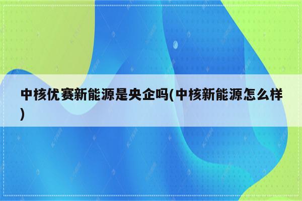 中核优赛新能源是央企吗(中核新能源怎么样)