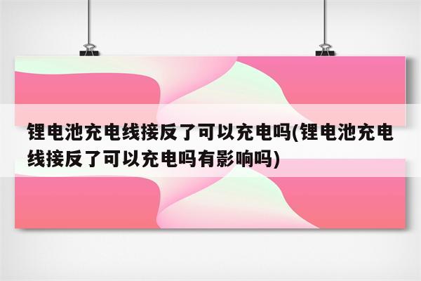 锂电池充电线接反了可以充电吗(锂电池充电线接反了可以充电吗有影响吗)