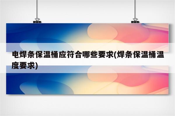 电焊条保温桶应符合哪些要求(焊条保温桶温度要求)