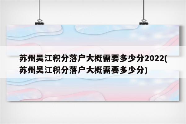 苏州吴江积分落户大概需要多少分2022(苏州吴江积分落户大概需要多少分)