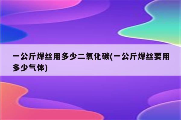 一公斤焊丝用多少二氧化碳(一公斤焊丝要用多少气体)