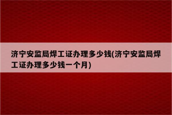 济宁安监局焊工证办理多少钱(济宁安监局焊工证办理多少钱一个月)