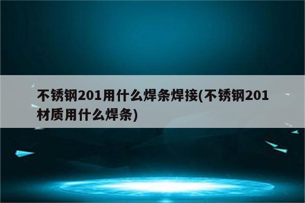 不锈钢201用什么焊条焊接(不锈钢201材质用什么焊条)