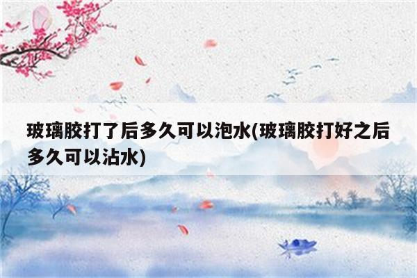 玻璃胶打了后多久可以泡水(玻璃胶打好之后多久可以沾水)