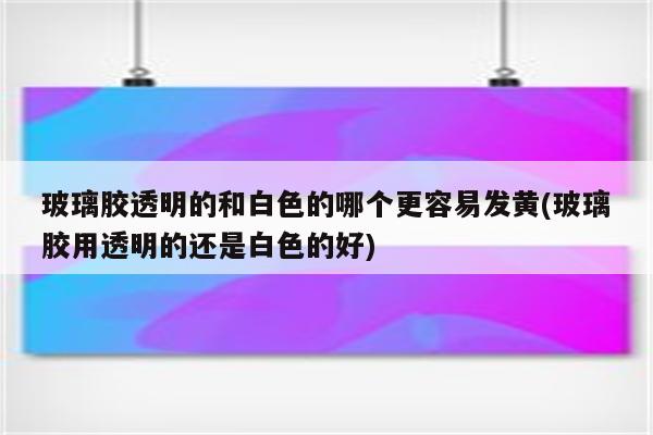 玻璃胶透明的和白色的哪个更容易发黄(玻璃胶用透明的还是白色的好)