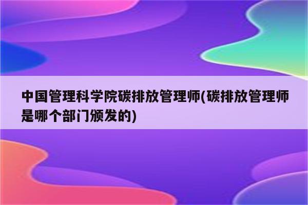 中国管理科学院碳排放管理师(碳排放管理师是哪个部门颁发的)