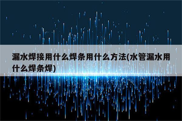 漏水焊接用什么焊条用什么方法(水管漏水用什么焊条焊)