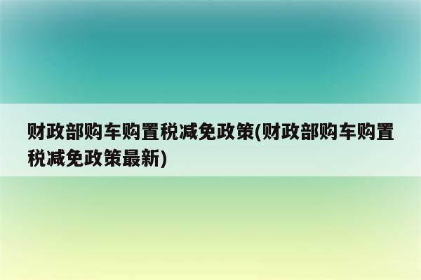 财政部购车购置税减免政策(财政部购车购置税减免政策最新)