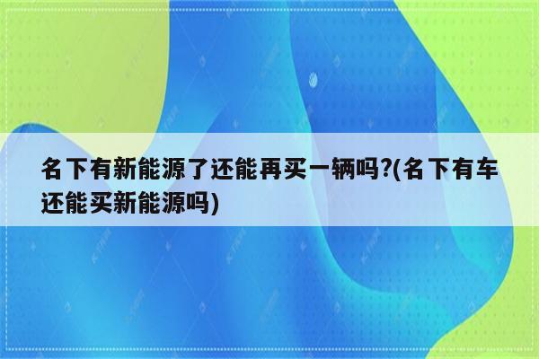 名下有新能源了还能再买一辆吗?(名下有车还能买新能源吗)