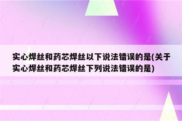 实心焊丝和药芯焊丝以下说法错误的是(关于实心焊丝和药芯焊丝下列说法错误的是)