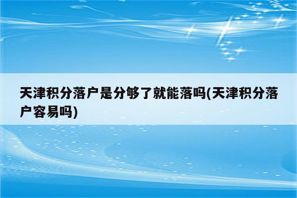 天津积分落户是分够了就能落吗(天津积分落户容易吗)