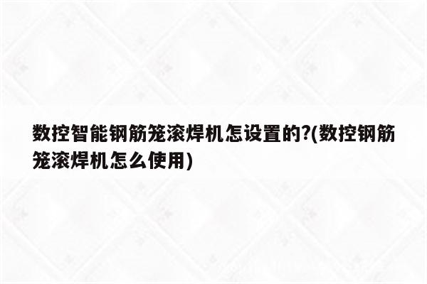 数控智能钢筋笼滚焊机怎设置的?(数控钢筋笼滚焊机怎么使用)