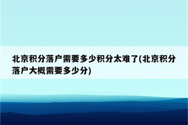 北京积分落户需要多少积分太难了(北京积分落户大概需要多少分)