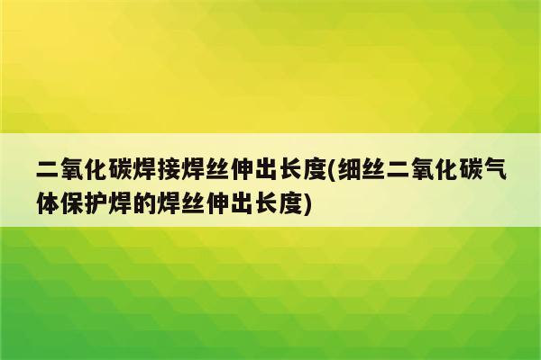 二氧化碳焊接焊丝伸出长度(细丝二氧化碳气体保护焊的焊丝伸出长度)