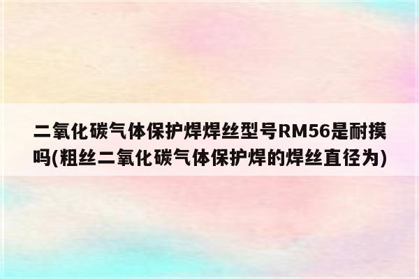 二氧化碳气体保护焊焊丝型号RM56是耐摸吗(粗丝二氧化碳气体保护焊的焊丝直径为)