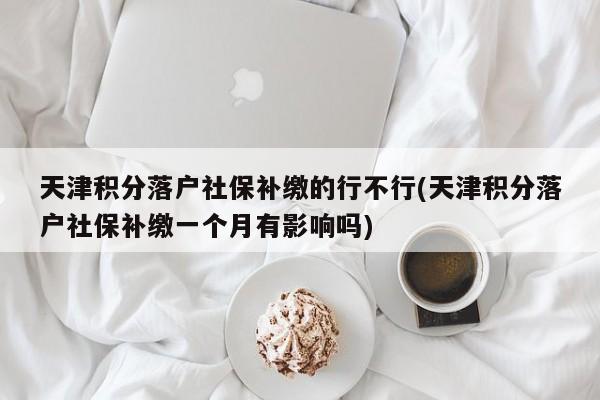 天津积分落户社保补缴的行不行(天津积分落户社保补缴一个月有影响吗)