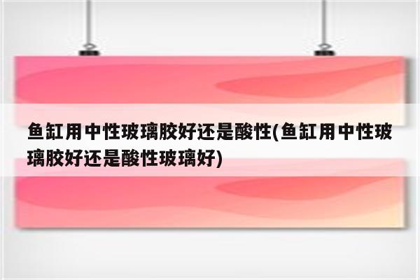 鱼缸用中性玻璃胶好还是酸性(鱼缸用中性玻璃胶好还是酸性玻璃好)