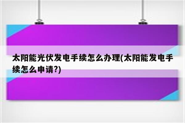 太阳能光伏发电手续怎么办理(太阳能发电手续怎么申请?)