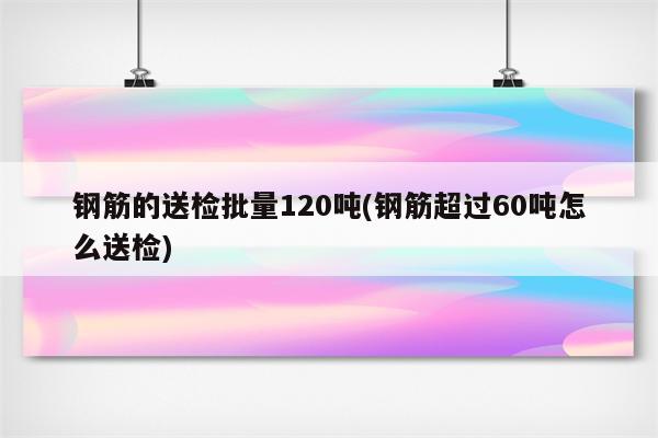 钢筋的送检批量120吨(钢筋超过60吨怎么送检)