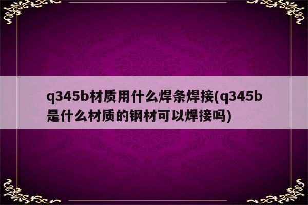 q345b材质用什么焊条焊接(q345b是什么材质的钢材可以焊接吗)