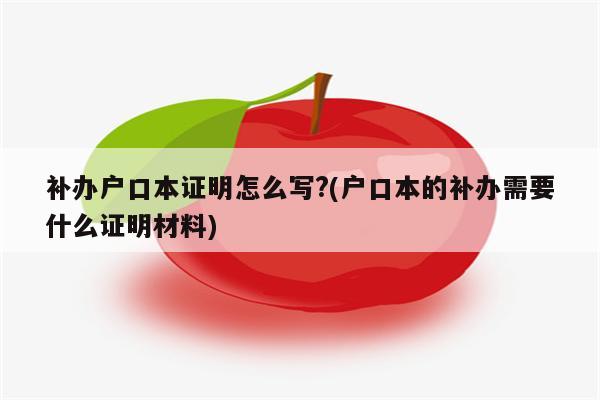 补办户口本证明怎么写?(户口本的补办需要什么证明材料)