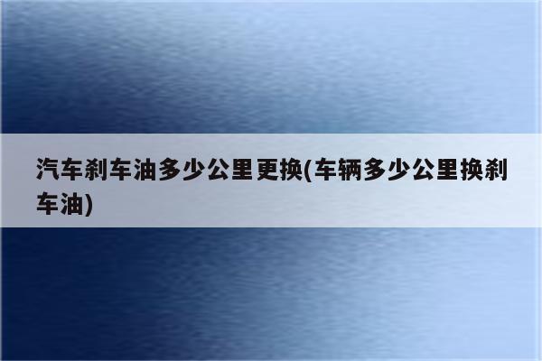 汽车刹车油多少公里更换(车辆多少公里换刹车油)