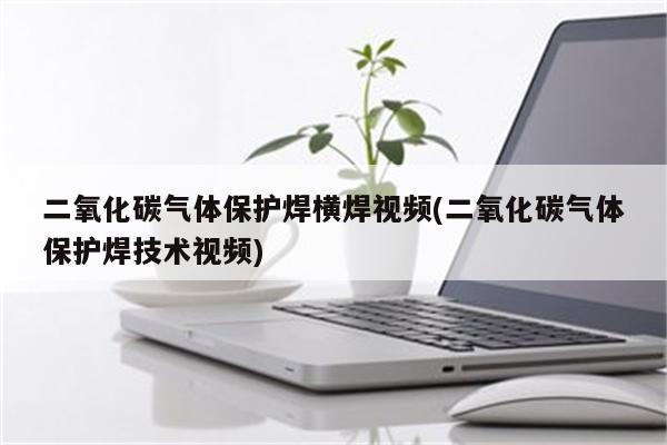 二氧化碳气体保护焊横焊视频(二氧化碳气体保护焊技术视频)