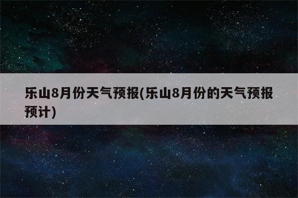 乐山8月份天气预报(乐山8月份的天气预报预计)