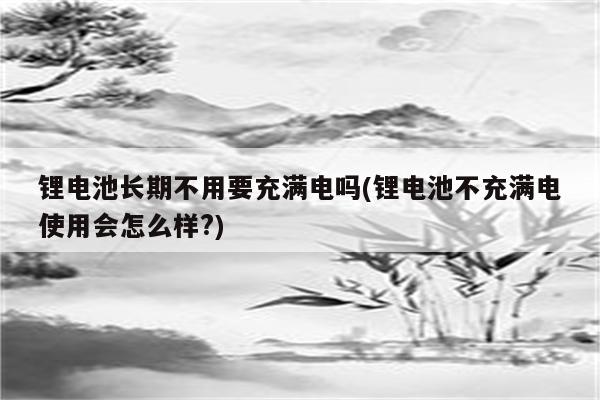 锂电池长期不用要充满电吗(锂电池不充满电使用会怎么样?)