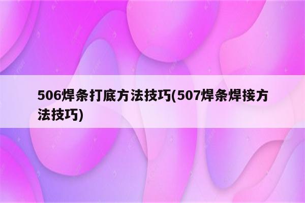 506焊条打底方法技巧(507焊条焊接方法技巧)