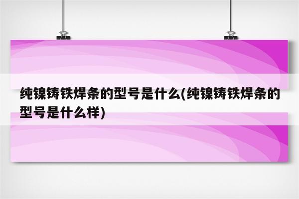 纯镍铸铁焊条的型号是什么(纯镍铸铁焊条的型号是什么样)