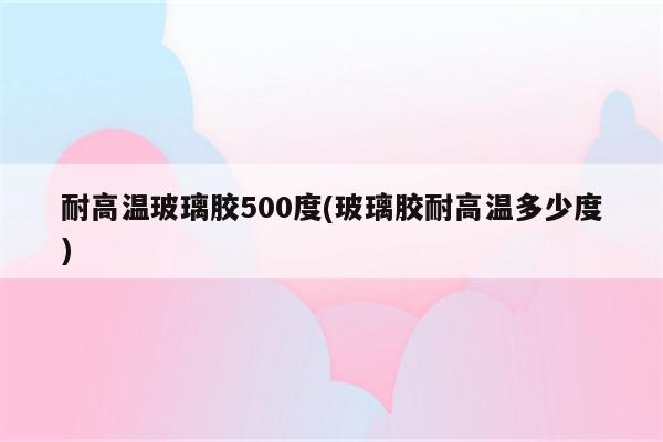 耐高温玻璃胶500度(玻璃胶耐高温多少度)