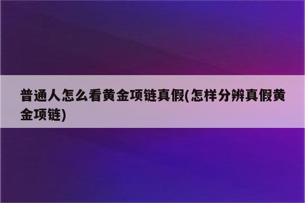 普通人怎么看黄金项链真假(怎样分辨真假黄金项链)