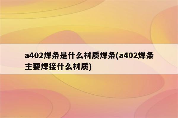 a402焊条是什么材质焊条(a402焊条主要焊接什么材质)