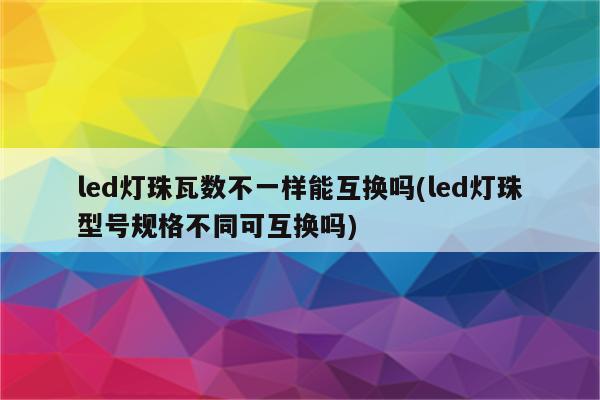 led灯珠瓦数不一样能互换吗(led灯珠型号规格不同可互换吗)