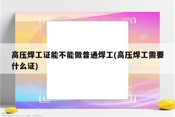 高压焊工证能不能做普通焊工(高压焊工需要什么证)