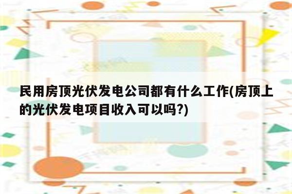 民用房顶光伏发电公司都有什么工作(房顶上的光伏发电项目收入可以吗?)